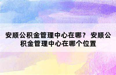 安顺公积金管理中心在哪？ 安顺公积金管理中心在哪个位置